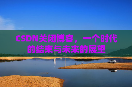 CSDN关闭博客，一个时代的结束与未来的展望